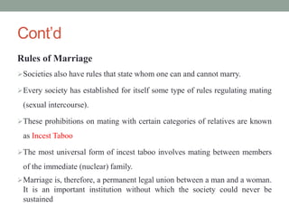 Cont’d
Rules of Marriage
Societies also have rules that state whom one can and cannot marry.
Every society has established for itself some type of rules regulating mating
(sexual intercourse).
These prohibitions on mating with certain categories of relatives are known
as Incest Taboo
The most universal form of incest taboo involves mating between members
of the immediate (nuclear) family.
Marriage is, therefore, a permanent legal union between a man and a woman.
It is an important institution without which the society could never be
sustained
 