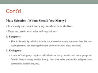 Cont’d
Mate Selection: Whom Should You Marry?
In a society one cannot marry anyone whom he or she likes.
There are certain strict rules and regulations:-
a) Exogamy:
 This is the rule by which a man is not allowed to marry someone from his own
social group (to ban marriage between one's own close/ blood relatives)
b) Endogamy:
 A rule of endogamy requires individuals to marry within their own group and
forbids them to marry outside it (e.g. their own tribe, nationality, religion, race,
community, social class, etc).
 