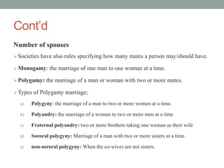 Cont’d
Number of spouses
Societies have also rules specifying how many mates a person may/should have.
Monogamy: the marriage of one man to one woman at a time.
Polygamy: the marriage of a man or woman with two or more mates.
Types of Polygamy marriage;
a) Polygyny: the marriage of a man to two or more women at a time.
b) Polyandry: the marriage of a woman to two or more men at a time
c) Fraternal polyandry: two or more brothers taking one woman as their wife
d) Sororal polygyny: Marriage of a man with two or more sisters at a time.
e) non-sororal polygyny: When the co-wives are not sisters.
 