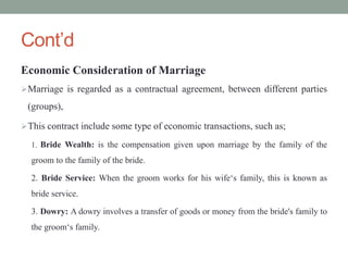 Cont’d
Economic Consideration of Marriage
Marriage is regarded as a contractual agreement, between different parties
(groups),
This contract include some type of economic transactions, such as;
1. Bride Wealth: is the compensation given upon marriage by the family of the
groom to the family of the bride.
2. Bride Service: When the groom works for his wife‘s family, this is known as
bride service.
3. Dowry: A dowry involves a transfer of goods or money from the bride's family to
the groom‘s family.
 
