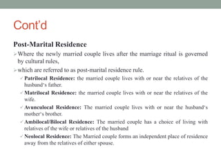 Cont’d
Post-Marital Residence
Where the newly married couple lives after the marriage ritual is governed
by cultural rules,
which are referred to as post-marital residence rule.
 Patrilocal Residence: the married couple lives with or near the relatives of the
husband‘s father.
 Matrilocal Residence: the married couple lives with or near the relatives of the
wife.
 Avunculocal Residence: The married couple lives with or near the husband‘s
mother‘s brother.
 Ambilocal/Bilocal Residence: The married couple has a choice of living with
relatives of the wife or relatives of the husband
 Neolocal Residence: The Married couple forms an independent place of residence
away from the relatives of either spouse.
 
