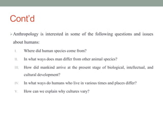 Cont’d
Anthropology is interested in some of the following questions and issues
about humans:
I. Where did human species come from?
II. In what ways does man differ from other animal species?
III. How did mankind arrive at the present stage of biological, intellectual, and
cultural development?
IV. In what ways do humans who live in various times and places differ?
V. How can we explain why cultures vary?
 