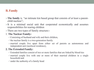 B. Family
The family is “an intimate kin based group that consists of at least a parent-
child nucleus”;
It is a minimal social unit that cooperated economically and assumes
responsibilities for rearing children
There are two types of family structure:-
1. The Nuclear Family:
 Consisting of husband and wife and their children,
 the nuclear family is a two-generation family
married couple live apart from either set of parents as autonomous and
independent unit (neolocal residence),
2. The Extended Family:
 Extended families consist of two or more families that are linked by blood ties
 married couple live with one or more of their married children in a single
household and
 under the authority of a family head
 