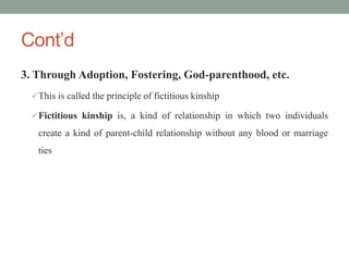 Cont’d
3. Through Adoption, Fostering, God-parenthood, etc.
This is called the principle of fictitious kinship
Fictitious kinship is, a kind of relationship in which two individuals
create a kind of parent-child relationship without any blood or marriage
ties
 