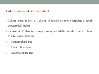 Culture areas and culture contact
Culture areas, refers to a cluster of related cultures occupying a certain
geographical region
the context of Ethiopia, we may come up with different culture are in relation
to subsistence, these are:
A. Plough culture area
B. Enset culture area
C. Pastoral culture area
 