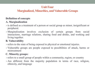 Unit Four
Marginalized, Minorities, andVulnerable Groups
Definition of concepts
A. Marginalization
is defined as a treatment of a person or social group as minor, insignificant or
peripheral.
Marginalization involves exclusion of certain groups from social
interactions, marriage relations, sharing food and drinks, and working and
living together.
B. Vulnerability
refers to the state of being exposed to physical or emotional injuries.
Vulnerable groups are people exposed to possibilities of attack, harms or
mistreatment
C. Minority groups:
refers to a small group of people within a community, region, or country
Are different from the majority population in terms of race, religion,
ethnicity, and language
 