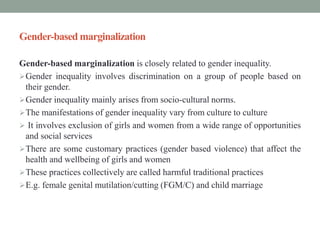 Gender-based marginalization
Gender-based marginalization is closely related to gender inequality.
Gender inequality involves discrimination on a group of people based on
their gender.
Gender inequality mainly arises from socio-cultural norms.
The manifestations of gender inequality vary from culture to culture
 It involves exclusion of girls and women from a wide range of opportunities
and social services
There are some customary practices (gender based violence) that affect the
health and wellbeing of girls and women
These practices collectively are called harmful traditional practices
E.g. female genital mutilation/cutting (FGM/C) and child marriage
 