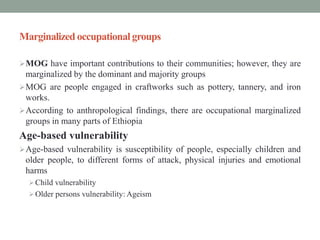 Marginalized occupational groups
MOG have important contributions to their communities; however, they are
marginalized by the dominant and majority groups
MOG are people engaged in craftworks such as pottery, tannery, and iron
works.
According to anthropological findings, there are occupational marginalized
groups in many parts of Ethiopia
Age-based vulnerability
Age-based vulnerability is susceptibility of people, especially children and
older people, to different forms of attack, physical injuries and emotional
harms
Child vulnerability
Older persons vulnerability: Ageism
 