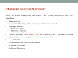 DistinguishingFeatures ofAnthropology
 There are several distinguishing characteristics that identify anthropology from other
disciplines:
I. Its Broad Scope
 It is interested in all human beings, whether contemporary or past, ''primitive'' or '' civilized''
II. Its Unique Approach
a. Anthropology is Holistic
b. Anthropology is Relativistic
c. Anthropology is Comparative
III. Emphasis on Insiders' View (Native view ) etic view ( Researcher’s view & interpretation )
 Anthropologists focus on how the people themselves understand about their world
IV. The Micro-focus
 Anthropology focuses on local than the big social processes
V. Its Method of Research
 Qualitative - Ethnography
 