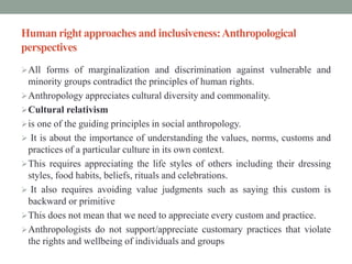 Human right approaches and inclusiveness:Anthropological
perspectives
All forms of marginalization and discrimination against vulnerable and
minority groups contradict the principles of human rights.
Anthropology appreciates cultural diversity and commonality.
Cultural relativism
is one of the guiding principles in social anthropology.
 It is about the importance of understanding the values, norms, customs and
practices of a particular culture in its own context.
This requires appreciating the life styles of others including their dressing
styles, food habits, beliefs, rituals and celebrations.
 It also requires avoiding value judgments such as saying this custom is
backward or primitive
This does not mean that we need to appreciate every custom and practice.
Anthropologists do not support/appreciate customary practices that violate
the rights and wellbeing of individuals and groups
 