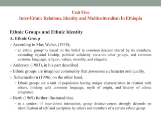 Unit Five
Inter-Ethnic Relations,Identity and MulticulturalismIn Ethiopia
Ethnic Groups and Ethnic Identity
A. Ethnic Group
According to Max Weber, (1978);
 an ethnic group’ is based on the belief in common descent shared by its members,
extending beyond kinship, political solidarity vis-a-vis other groups, and common
customs, language, religion, values, morality, and etiquette
Anderson (1983), in his part described
Ethnic groups are imagined community that possesses a character and quality.
 Schermerhorn (1996), on the other hand,
 Ethnic groups are a unit of population having unique characteristics in relation with
others, binding with common language, myth of origin, and history of ethnic
allegiance.
Barth (1969) further illustrated that,
 in a context of inter-ethnic interaction, group distinctiveness strongly depends on
identification of self and ascription by others and members of a certain ethnic group
 