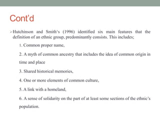 Cont’d
Hutchinson and Smith‘s (1996) identified six main features that the
definition of an ethnic group, predominantly consists. This includes;
1. Common proper name,
2. A myth of common ancestry that includes the idea of common origin in
time and place
3. Shared historical memories,
4. One or more elements of common culture,
5. A link with a homeland,
6. A sense of solidarity on the part of at least some sections of the ethnic’s
population.
 