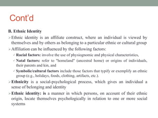 Cont’d
B. Ethnic Identity
Ethnic identity is an affiliate construct, where an individual is viewed by
themselves and by others as belonging to a particular ethnic or cultural group
Affiliation can be influenced by the following factors:
 Racial factors: involve the use of physiognomic and physical characteristics,
 Natal factors: refer to "homeland" (ancestral home) or origins of individuals,
their parents and kin, and
 Symbolic/cultural factors include those factors that typify or exemplify an ethnic
group (e.g., holidays, foods, clothing, artifacts, etc.).
Ethnicity is a social-psychological process, which gives an individual a
sense of belonging and identity
Ethnic identity: is a manner in which persons, on account of their ethnic
origin, locate themselves psychologically in relation to one or more social
systems
 