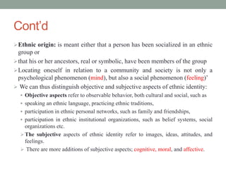 Cont’d
Ethnic origin: is meant either that a person has been socialized in an ethnic
group or
that his or her ancestors, real or symbolic, have been members of the group
Locating oneself in relation to a community and society is not only a
psychological phenomenon (mind), but also a social phenomenon (feeling)’
 We can thus distinguish objective and subjective aspects of ethnic identity:
 Objective aspects refer to observable behavior, both cultural and social, such as
 speaking an ethnic language, practicing ethnic traditions,
 participation in ethnic personal networks, such as family and friendships,
 participation in ethnic institutional organizations, such as belief systems, social
organizations etc.
The subjective aspects of ethnic identity refer to images, ideas, attitudes, and
feelings.
 There are more additions of subjective aspects; cognitive, moral, and affective.
 