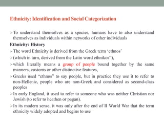 Ethnicity: Identification and Social Categorization
To understand themselves as a species, humans have to also understand
themselves as individuals within networks of other individuals
Ethnicity: History
The word Ethnicity is derived from the Greek term ‘ethnos’
(which in turn, derived from the Latin word ethnikos‟),
which literally means a group of people bound together by the same
manners, customs or other distinctive features,
Greeks used “ethnos” to say people, but in practice they use it to refer to
non-Hellenic, people who are non-Greek and considered as second-class
peoples
In early England, it used to refer to someone who was neither Christian nor
Jewish (to refer to heathen or pagan).
In its modern sense, it was only after the end of II World War that the term
ethnicity widely adopted and begins to use
 