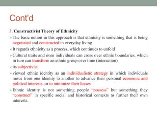 Cont’d
3. Constructivist Theory of Ethnicity
The basic notion in this approach is that ethnicity is something that is being
negotiated and constructed in everyday living
It regards ethnicity as a process, which continues to unfold
Cultural traits and even individuals can cross over ethnic boundaries, which
in turn can transform an ethnic group over time (interaction)
its subjectivist
viewed ethnic identity as an individualistic strategy in which individuals
move from one identity to another to advance their personal economic and
political interests, or to minimize their losses
Ethnic identity is not something people “possess” but something they
“construct” in specific social and historical contexts to further their own
interests.
 