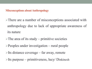 Misconceptions aboutAnthropology
There are a number of misconceptions associated with
anthropology due to lack of appropriate awareness of
its nature
The area of its study – primitive societies
Peoples under investigation – rural people
Its distance coverage – far away, remote
Its purpose – primitiveness, lucy/ Dinkinesh
 