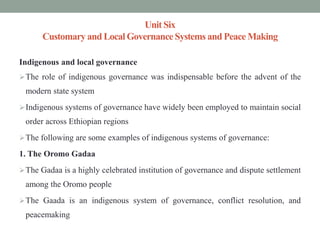 Unit Six
Customary and LocalGovernanceSystems and Peace Making
Indigenous and local governance
The role of indigenous governance was indispensable before the advent of the
modern state system
Indigenous systems of governance have widely been employed to maintain social
order across Ethiopian regions
The following are some examples of indigenous systems of governance:
1. The Oromo Gadaa
The Gadaa is a highly celebrated institution of governance and dispute settlement
among the Oromo people
The Gaada is an indigenous system of governance, conflict resolution, and
peacemaking
 