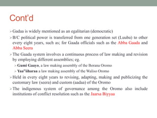 Cont’d
Gadaa is widely mentioned as an egalitarian (democratic)
B/C political power is transferred from one generation set (Luuba) to other
every eight years, such as; for Gaada officials such as the Abba Gaada and
Abba Seera
The Gaada system involves a continuous process of law making and revision
by employing different assemblies; eg.
Gumi Gaayo, a law making assembly of the Borana Oromo
Yaa‟iiharaa a law making assembly of the Waliso Oromo
Held in every eight years to revising, adapting, making and publicizing the
customary law (seera) and custom (aadaa) of the Oromo
The indigenous system of governance among the Oromo also include
institutions of conflict resolution such as the Jaarsa Biyyaa
 