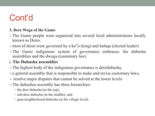 Cont’d
3. Dere Woga of the Gamo
The Gamo people were organized into several local administrations locally
known as Deres.
most of deres were governed by a ka‟o (king) and halaqa (elected leader)
The Gamo indigenous system of governance embraces: the dubusha
assemblies and the dwoga (customary law)
i. The Dubusha assemblies
The highest body of the indigenous governance is deredubusha,
a general assembly that is responsible to make and revise customary laws,
 resolve major disputes that cannot be solved at the lower levels
The dubushas assembly has three hierarchies:
 the dere dubusha (at the top),
 sub-dere dubusha (at the middle), and
 guta/neighborhood dubusha (at the village level).
 