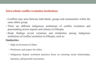 Intra-ethnic conflict resolution institutions
Conflicts may arise between individuals, groups and communities within the
same ethnic group.
There are different indigenous institutions of conflict resolution and
peacemaking across regions and cultures in Ethiopia
Study findings reveal variations and similarities among indigenous
institutions of conflict resolution in Ethiopia, such as:
Similarities
 High involvement of elders
 Preference and respect for elders
 Indigenous dispute resolution practices focus on restoring social relationships,
harmony, and peaceful coexistence.
 
