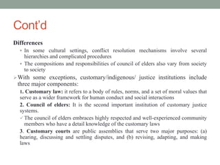 Cont’d
Differences
 In some cultural settings, conflict resolution mechanisms involve several
hierarchies and complicated procedures
 The compositions and responsibilities of council of elders also vary from society
to society
With some exceptions, customary/indigenous/ justice institutions include
three major components:
1. Customary law: it refers to a body of rules, norms, and a set of moral values that
serve as a wider framework for human conduct and social interactions
2. Council of elders: It is the second important institution of customary justice
systems.
 The council of elders embraces highly respected and well-experienced community
members who have a detail knowledge of the customary laws
3. Customary courts are public assemblies that serve two major purposes: (a)
hearing, discussing and settling disputes, and (b) revising, adapting, and making
laws
 