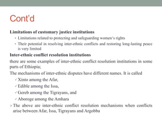 Cont’d
Limitations of customary justice institutions
 Limitations related to protecting and safeguarding women‘s rights
 Their potential in resolving inter-ethnic conflicts and restoring long-lasting peace
is very limited
Inter-ethnic conflict resolution institutions
there are some examples of inter-ethnic conflict resolution institutions in some
parts of Ethiopia;
The mechanisms of inter-ethnic disputes have different names. It is called
Xinto among the Afar,
Edible among the Issa,
Gereb among the Tigrayans, and
Aboroge among the Amhara
The above are inter-ethnic conflict resolution mechanisms when conflicts
arise between Afar, Issa, Tigrayans and Argobba
 