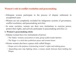 Women’s role in conflict resolution and peacemaking
Ethiopian women participate in the process of dispute settlement in
exceptional cases
Women are not completely excluded for indigenous systems of governance,
conflict resolution, and peacemaking activities
In some societies, women use their own institutions to exercise power,
protect their rights, and actively participate in peacemaking activities i.e:
1. Women’s peacemaking sticks
Sidama women have two instruments of power:
The Yakka- womens association or unity group (yakka leader Qaritte)
The Siqqo- is a stick that symbolizes peace and women honor
Oromo women also have a peace stick called Sinqee.
Sinqee serves the purpose of protecting women‟s rights and making peace.
 Quarrelling men stop fighting when a woman stands between them holding her
Sinqee.
 