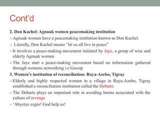 Cont’d
2. Don Kachel: Agnuak women peacemaking institution
Agnuak women have a peacemaking institution known as Don Kachel.
 Literally, Don Kachel means “let us all live in peace”
It involves a peace-making movement initiated by Jaye, a group of wise and
elderly Agnuak women
The Jaye start a peace-making movement based on information gathered
through womens networking i.e Gossip
3. Women’s institution of reconciliation: Raya-Azebo, Tigray
Elderly and highly respected women in a village in Raya-Azebo, Tigray
established a reconciliation institution called the Debarte
The Debarte plays an important role in avoiding harms associated with the
culture of revenge
‘Abyetye ezgio! God help us!
 