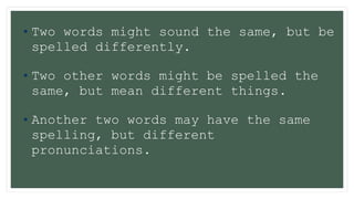 •Two words might sound the same, but be
spelled differently.
•Two other words might be spelled the
same, but mean different things.
•Another two words may have the same
spelling, but different
pronunciations.
 