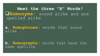 Meet the three "H" Words!
Homonyms: sound alike and are
spelled alike
a. Homophones: words that sound
alike
b. Homographs: words that have the
same spelling
 