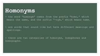 Homonyms
- the word “homonym” comes from the prefix “homo,” which
means the same, and the suffix “-nym,” which means name.
- are words that sound like but have different meanings and
spellings.
- there are two categories of homonyms, homophones and
homographs.
 