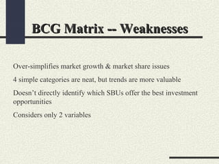 BCG Matrix -- WeaknessesBCG Matrix -- Weaknesses
Over-simplifies market growth & market share issues
4 simple categories are neat, but trends are more valuable
Doesn’t directly identify which SBUs offer the best investment
opportunities
Considers only 2 variables
 