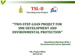 TSL-II
Two-Step Loan Project
“TWO-STEP-LOAN PROJECT FOR
SME DEVELOPMENT AND
ENVIRONMENTAL PROTECTION”
Bayarlkham Byambaa (M.Sc.)
Environmental Finance Specialist
TSL Project Office
2014.01.22
 