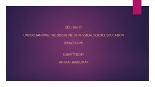 EDU 104.17
UNDERSTANDING THE DISCIPLINE OF PHYSICAL SCIENCE EDUCATION
(PRACTICUM)
SUBMITTED BY,
ATHIRA HARIKUMAR
 