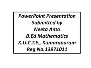 PowerPoint Presentation 
Submitted by 
Neeta Anto 
B.Ed Mathematics 
K.U.C.T.E., Kumarapuram 
Reg No.13971011 
 