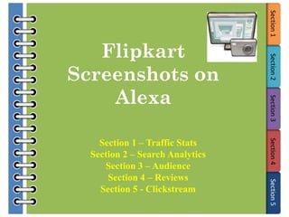 Section 1
   Flipkart




                                 Section 2
Screenshots on
    Alexa




                                 Section 3
    Section 1 – Traffic Stats




                                 Section 4
  Section 2 – Search Analytics
     Section 3 – Audience
      Section 4 – Reviews




                                 Section 5
    Section 5 - Clickstream
 