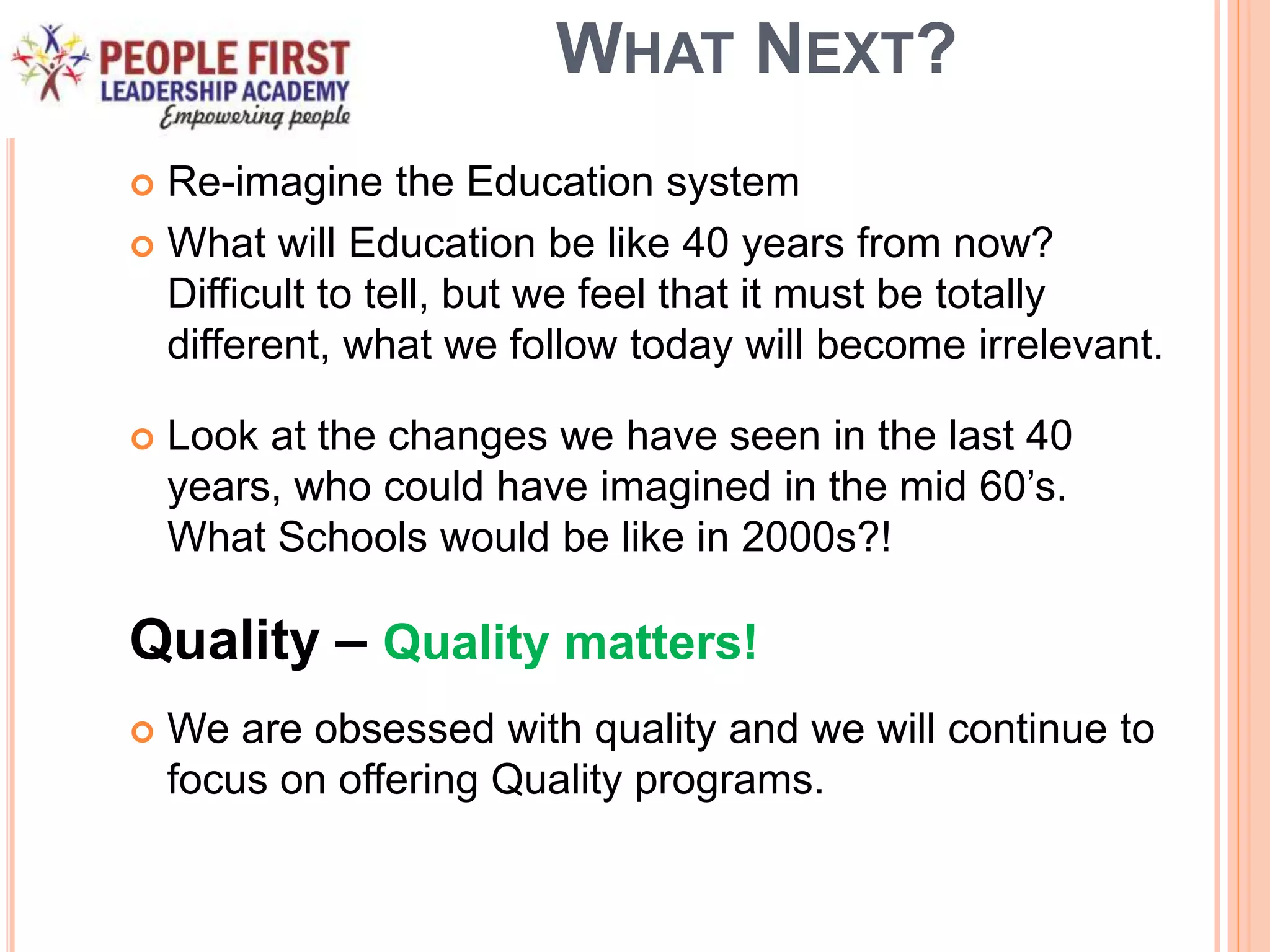 WHAT NEXT?
 Re-imagine the Education system
 What will Education be like 40 years from now?
Difficult to tell, but we feel that it must be totally
different, what we follow today will become irrelevant.
 Look at the changes we have seen in the last 40
years, who could have imagined in the mid 60’s.
What Schools would be like in 2000s?!
Quality – Quality matters!
 We are obsessed with quality and we will continue to
focus on offering Quality programs.
 