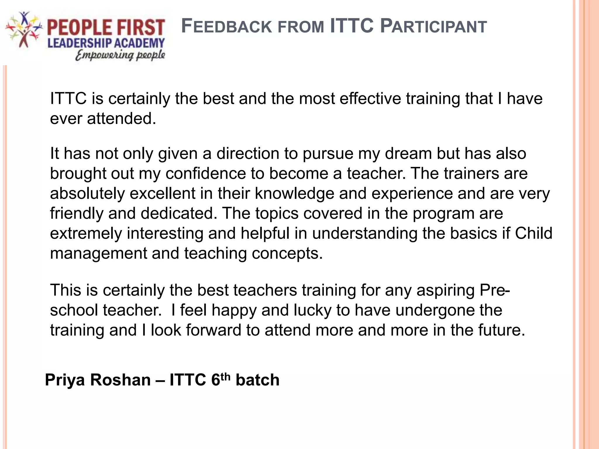 FEEDBACK FROM ITTC PARTICIPANT
ITTC is certainly the best and the most effective training that I have
ever attended.
It has not only given a direction to pursue my dream but has also
brought out my confidence to become a teacher. The trainers are
absolutely excellent in their knowledge and experience and are very
friendly and dedicated. The topics covered in the program are
extremely interesting and helpful in understanding the basics if Child
management and teaching concepts.
This is certainly the best teachers training for any aspiring Pre-
school teacher. I feel happy and lucky to have undergone the
training and I look forward to attend more and more in the future.
Priya Roshan – ITTC 6th batch
 