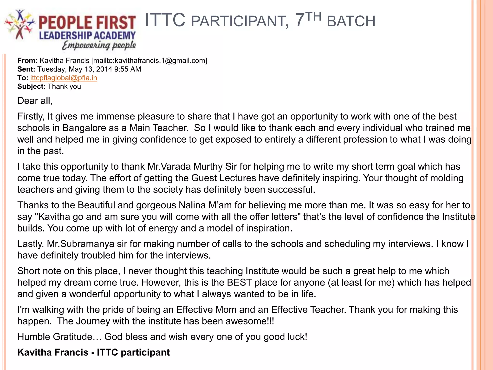 ITTC PARTICIPANT, 7TH BATCH
From: Kavitha Francis [mailto:kavithafrancis.1@gmail.com]
Sent: Tuesday, May 13, 2014 9:55 AM
To: ittcpflaglobal@pfla.in
Subject: Thank you
Dear all,
Firstly, It gives me immense pleasure to share that I have got an opportunity to work with one of the best
schools in Bangalore as a Main Teacher. So I would like to thank each and every individual who trained me
well and helped me in giving confidence to get exposed to entirely a different profession to what I was doing
in the past.
I take this opportunity to thank Mr.Varada Murthy Sir for helping me to write my short term goal which has
come true today. The effort of getting the Guest Lectures have definitely inspiring. Your thought of molding
teachers and giving them to the society has definitely been successful.
Thanks to the Beautiful and gorgeous Nalina M’am for believing me more than me. It was so easy for her to
say "Kavitha go and am sure you will come with all the offer letters" that's the level of confidence the Institute
builds. You come up with lot of energy and a model of inspiration.
Lastly, Mr.Subramanya sir for making number of calls to the schools and scheduling my interviews. I know I
have definitely troubled him for the interviews.
Short note on this place, I never thought this teaching Institute would be such a great help to me which
helped my dream come true. However, this is the BEST place for anyone (at least for me) which has helped
and given a wonderful opportunity to what I always wanted to be in life.
I'm walking with the pride of being an Effective Mom and an Effective Teacher. Thank you for making this
happen. The Journey with the institute has been awesome!!!
Humble Gratitude… God bless and wish every one of you good luck!
Kavitha Francis - ITTC participant
 
