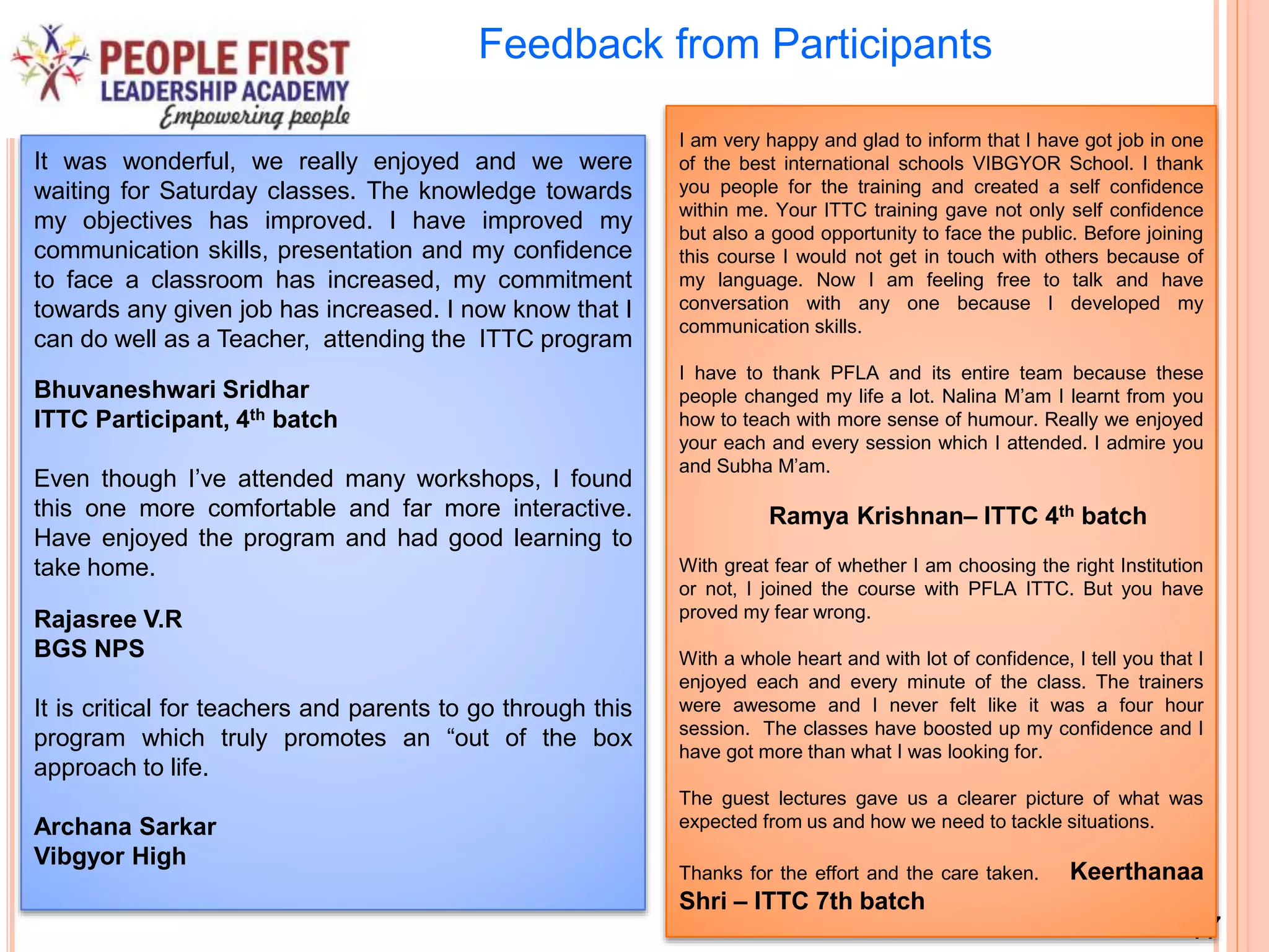 17
Feedback from Participants
It was wonderful, we really enjoyed and we were
waiting for Saturday classes. The knowledge towards
my objectives has improved. I have improved my
communication skills, presentation and my confidence
to face a classroom has increased, my commitment
towards any given job has increased. I now know that I
can do well as a Teacher, attending the ITTC program
Bhuvaneshwari Sridhar
ITTC Participant, 4th batch
Even though I’ve attended many workshops, I found
this one more comfortable and far more interactive.
Have enjoyed the program and had good learning to
take home.
Rajasree V.R
BGS NPS
It is critical for teachers and parents to go through this
program which truly promotes an “out of the box
approach to life.
Archana Sarkar
Vibgyor High
I am very happy and glad to inform that I have got job in one
of the best international schools VIBGYOR School. I thank
you people for the training and created a self confidence
within me. Your ITTC training gave not only self confidence
but also a good opportunity to face the public. Before joining
this course I would not get in touch with others because of
my language. Now I am feeling free to talk and have
conversation with any one because I developed my
communication skills.
I have to thank PFLA and its entire team because these
people changed my life a lot. Nalina M’am I learnt from you
how to teach with more sense of humour. Really we enjoyed
your each and every session which I attended. I admire you
and Subha M’am.
Ramya Krishnan– ITTC 4th batch
With great fear of whether I am choosing the right Institution
or not, I joined the course with PFLA ITTC. But you have
proved my fear wrong.
With a whole heart and with lot of confidence, I tell you that I
enjoyed each and every minute of the class. The trainers
were awesome and I never felt like it was a four hour
session. The classes have boosted up my confidence and I
have got more than what I was looking for.
The guest lectures gave us a clearer picture of what was
expected from us and how we need to tackle situations.
Thanks for the effort and the care taken. Keerthanaa
Shri – ITTC 7th batch
 