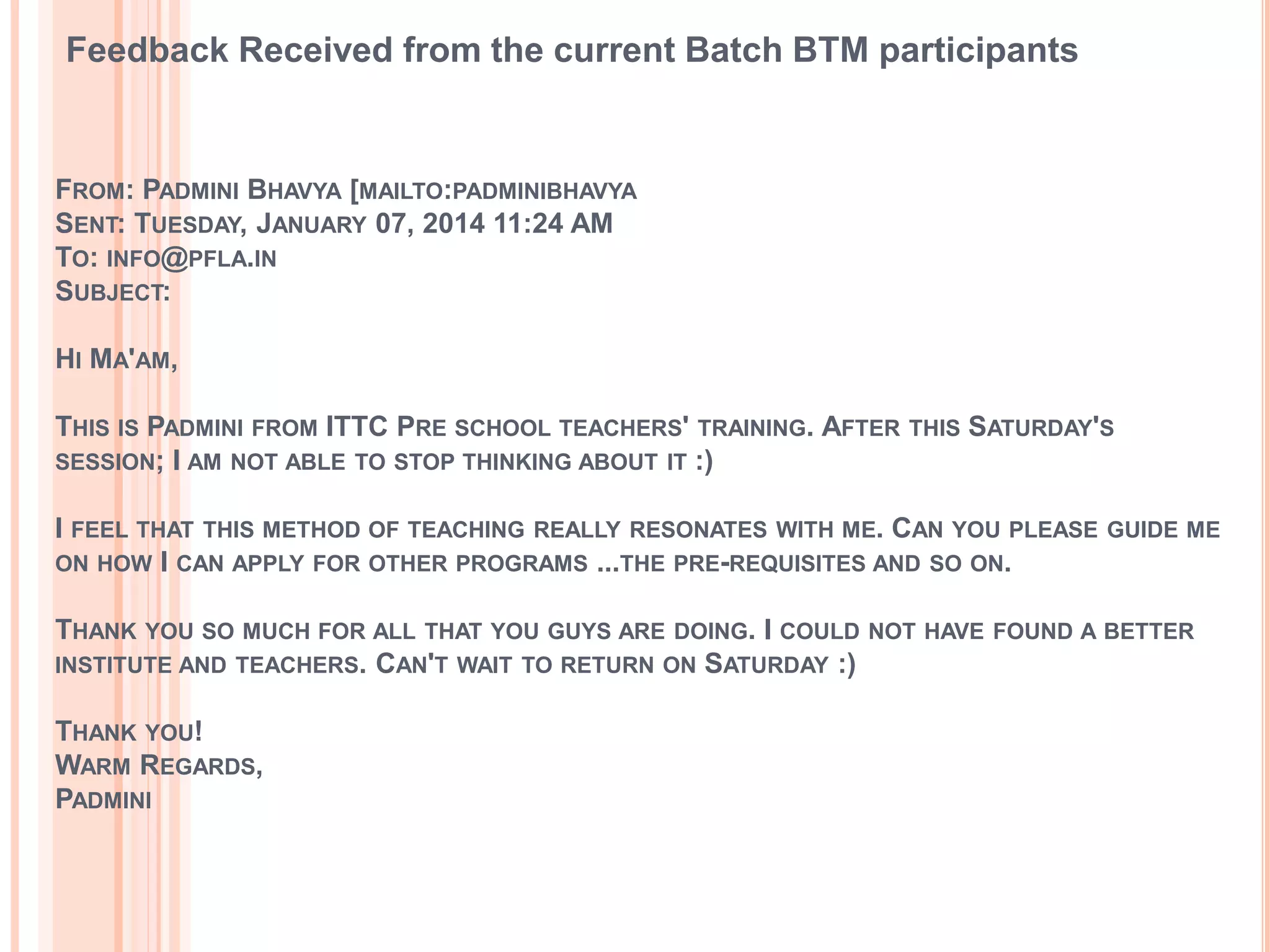 FROM: PADMINI BHAVYA [MAILTO:PADMINIBHAVYA
SENT: TUESDAY, JANUARY 07, 2014 11:24 AM
TO: INFO@PFLA.IN
SUBJECT:
HI MA'AM,
THIS IS PADMINI FROM ITTC PRE SCHOOL TEACHERS' TRAINING. AFTER THIS SATURDAY'S
SESSION; I AM NOT ABLE TO STOP THINKING ABOUT IT :)
I FEEL THAT THIS METHOD OF TEACHING REALLY RESONATES WITH ME. CAN YOU PLEASE GUIDE ME
ON HOW I CAN APPLY FOR OTHER PROGRAMS ...THE PRE-REQUISITES AND SO ON.
THANK YOU SO MUCH FOR ALL THAT YOU GUYS ARE DOING. I COULD NOT HAVE FOUND A BETTER
INSTITUTE AND TEACHERS. CAN'T WAIT TO RETURN ON SATURDAY :)
THANK YOU!
WARM REGARDS,
PADMINI
Feedback Received from the current Batch BTM participants
 