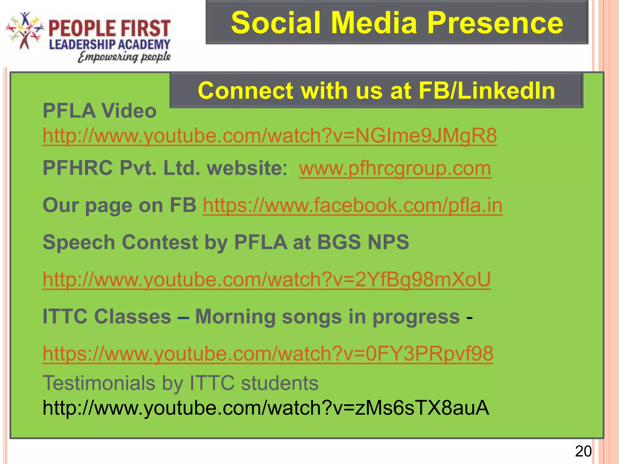 20
PFLA Video
http://www.youtube.com/watch?v=NGIme9JMgR8
PFHRC Pvt. Ltd. website: www.pfhrcgroup.com
Our page on FB https://www.facebook.com/pfla.in
Speech Contest by PFLA at BGS NPS
http://www.youtube.com/watch?v=2YfBg98mXoU
ITTC Classes – Morning songs in progress -
https://www.youtube.com/watch?v=0FY3PRpvf98
Testimonials by ITTC students
http://www.youtube.com/watch?v=zMs6sTX8auA
Connect with us at FB/LinkedIn
Social Media Presence
 
