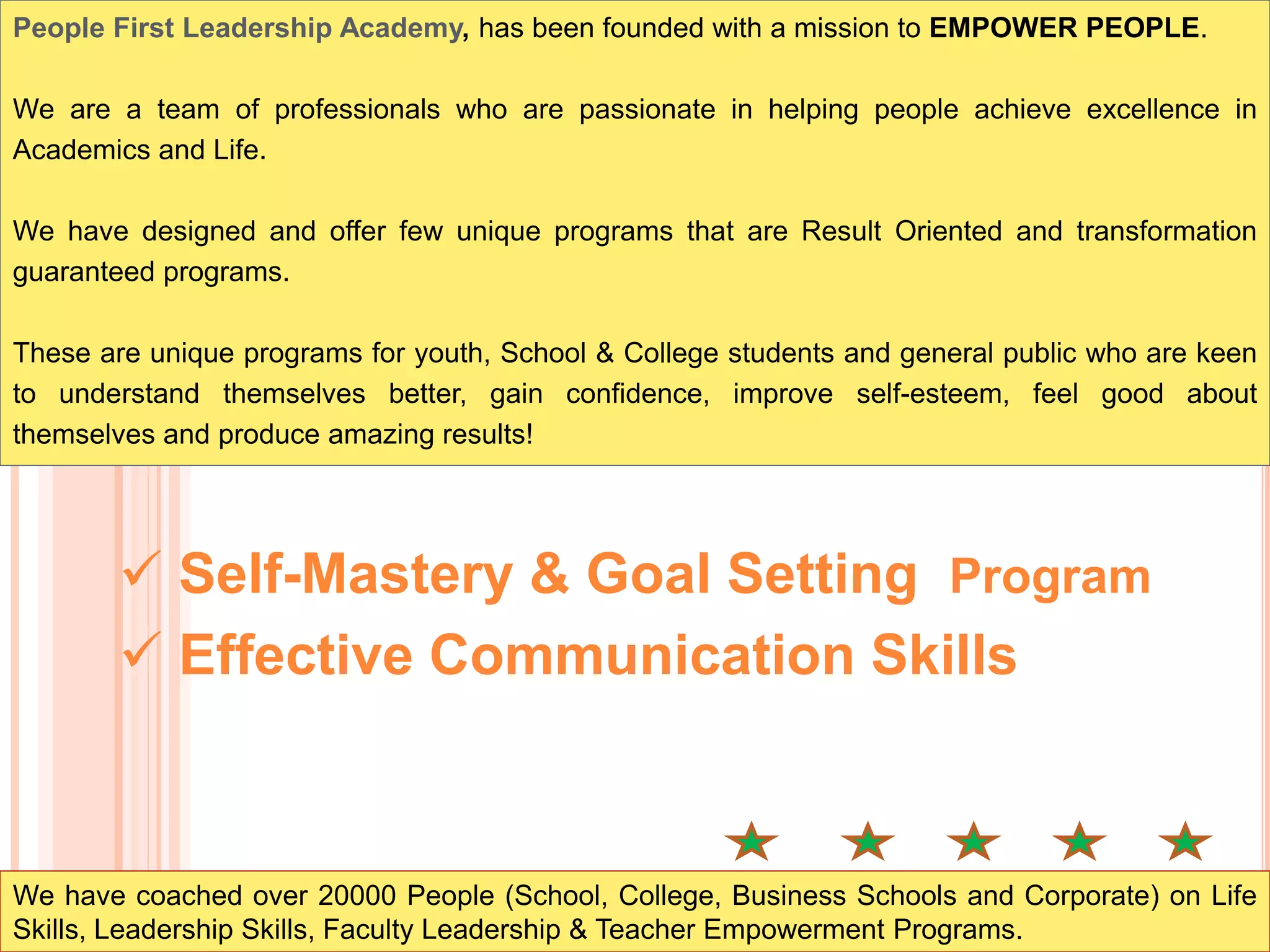 People First Leadership Academy, has been founded with a mission to EMPOWER PEOPLE.
We are a team of professionals who are passionate in helping people achieve excellence in
Academics and Life.
We have designed and offer few unique programs that are Result Oriented and transformation
guaranteed programs.
These are unique programs for youth, School & College students and general public who are keen
to understand themselves better, gain confidence, improve self-esteem, feel good about
themselves and produce amazing results!
We have coached over 20000 People (School, College, Business Schools and Corporate) on Life
Skills, Leadership Skills, Faculty Leadership & Teacher Empowerment Programs.
 Self-Mastery & Goal Setting Program
 Effective Communication Skills
 