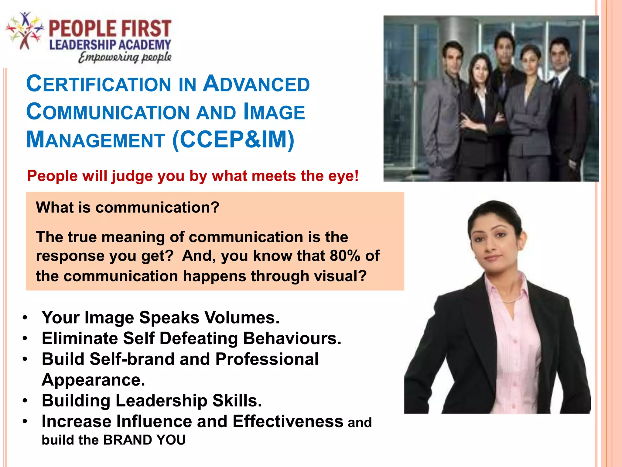 CERTIFICATION IN ADVANCED
COMMUNICATION AND IMAGE
MANAGEMENT (CCEP&IM)
• Your Image Speaks Volumes.
• Eliminate Self Defeating Behaviours.
• Build Self-brand and Professional
Appearance.
• Building Leadership Skills.
• Increase Influence and Effectiveness and
build the BRAND YOU
People will judge you by what meets the eye!
What is communication?
The true meaning of communication is the
response you get? And, you know that 80% of
the communication happens through visual?
 