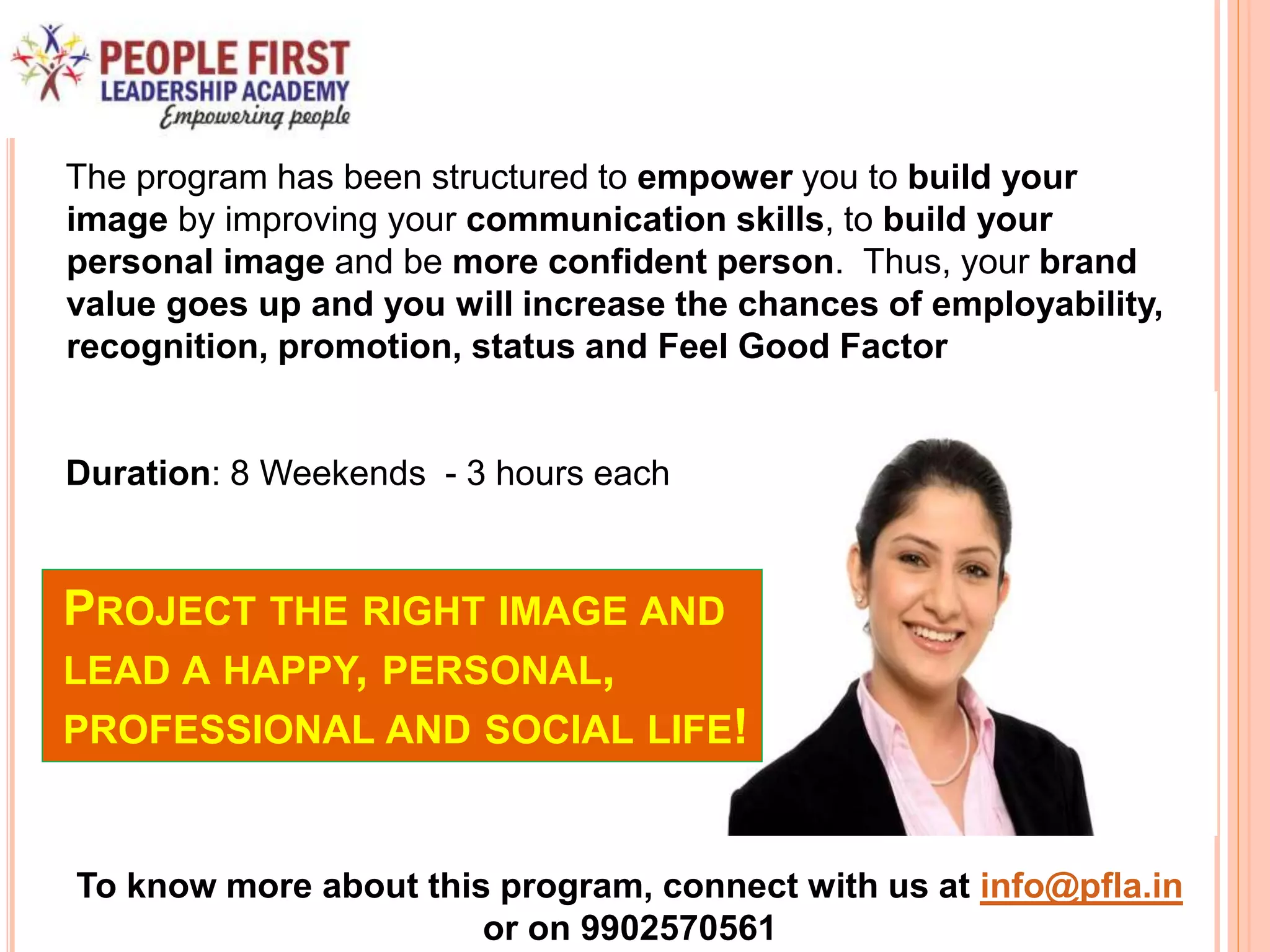 PROJECT THE RIGHT IMAGE AND
LEAD A HAPPY, PERSONAL,
PROFESSIONAL AND SOCIAL LIFE!
The program has been structured to empower you to build your
image by improving your communication skills, to build your
personal image and be more confident person. Thus, your brand
value goes up and you will increase the chances of employability,
recognition, promotion, status and Feel Good Factor
Duration: 8 Weekends - 3 hours each
To know more about this program, connect with us at info@pfla.in
or on 9902570561
 