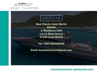 Contact us:
Boat Charter Saint Martin
BOATIK
4, Residence KIWI
Lot 11 Mont Vernon
97150 Saint Martin
Tel: +590 690359906
Email: boatchartersxm@gmail.com
 