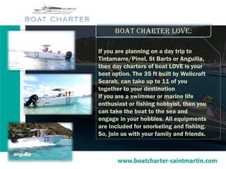 Boat charter love:
If you are planning on a day trip to
Tintamarre/Pinel, St Barts or Anguilla,
then day charters of boat LOVE is your
best option. The 35 ft built by Welicraft
Scarab, can take up to 11 of you
together to your destination
If you are a swimmer or marine life
enthusiast or fishing hobbyist, then you
can take the boat to the sea and
engage in your hobbies. All equipments
are included for snorkeling and fishing.
So, join us with your family and friends.
 