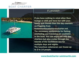 Flagship:
If you have nothing in mind other than
lounge or chill and have fun with your
family and friends then the day charters
on Flagship from
Sxmstmartincatamarancharter.net.
The necessary equipments for fishing,
snorkeling and kayaking are available
in the boat. You can enjoy not only day
charters but also cruise through the
Islands of the Caribbean sea for
multiple days and nights.
The luxurious catamaran can house up
to 2 to 14 people.
 