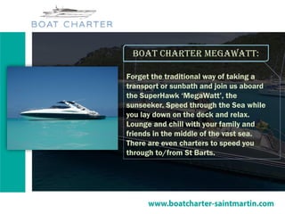 Boat charter megawatt:
Forget the traditional way of taking a
transport or sunbath and join us aboard
the SuperHawk ‘MegaWatt’, the
sunseeker. Speed through the Sea while
you lay down on the deck and relax.
Lounge and chill with your family and
friends in the middle of the vast sea.
There are even charters to speed you
through to/from St Barts.
 